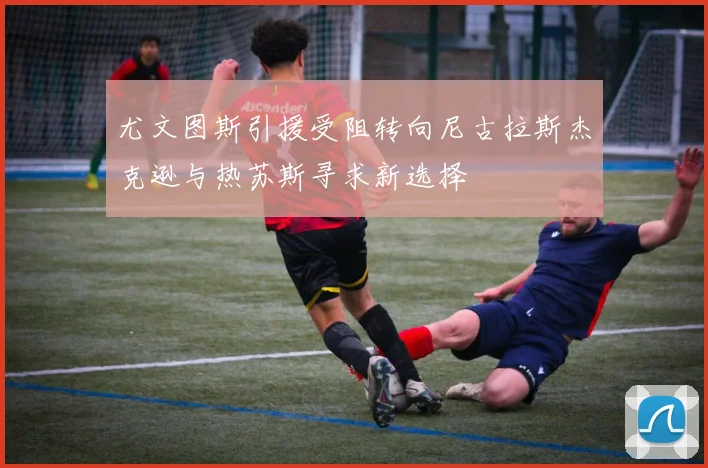 尤文图斯引援受阻转向尼古拉斯杰克逊与热苏斯寻求新选择