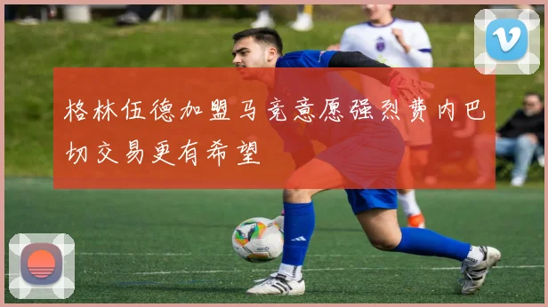 格林伍德加盟马竞意愿强烈费内巴切交易更有希望