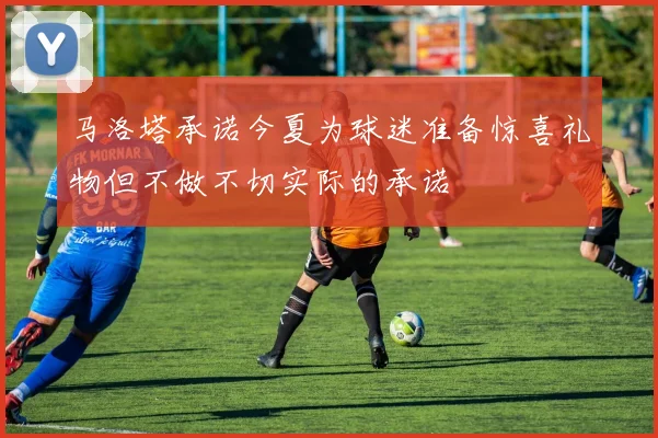 马洛塔承诺今夏为球迷准备惊喜礼物但不做不切实际的承诺