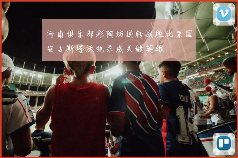河南俱乐部彩陶坊逆转战胜北京国安古斯塔沃绝杀成关键英雄