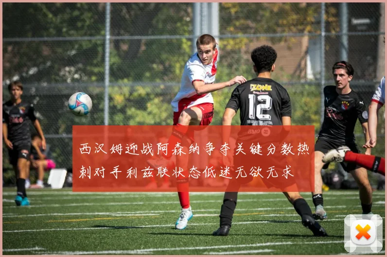 西汉姆迎战阿森纳争夺关键分数热刺对手利兹联状态低迷无欲无求