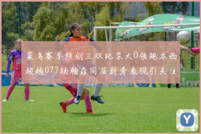 菜鸟赛季频创三双纪录大O领跑本西超越077杨瀚森同届新秀表现引关注