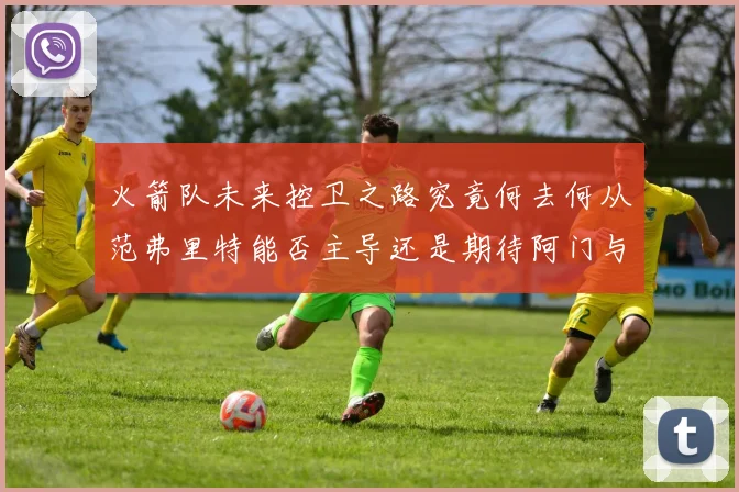 火箭队未来控卫之路究竟何去何从范弗里特能否主导还是期待阿门与谢泼德崛起