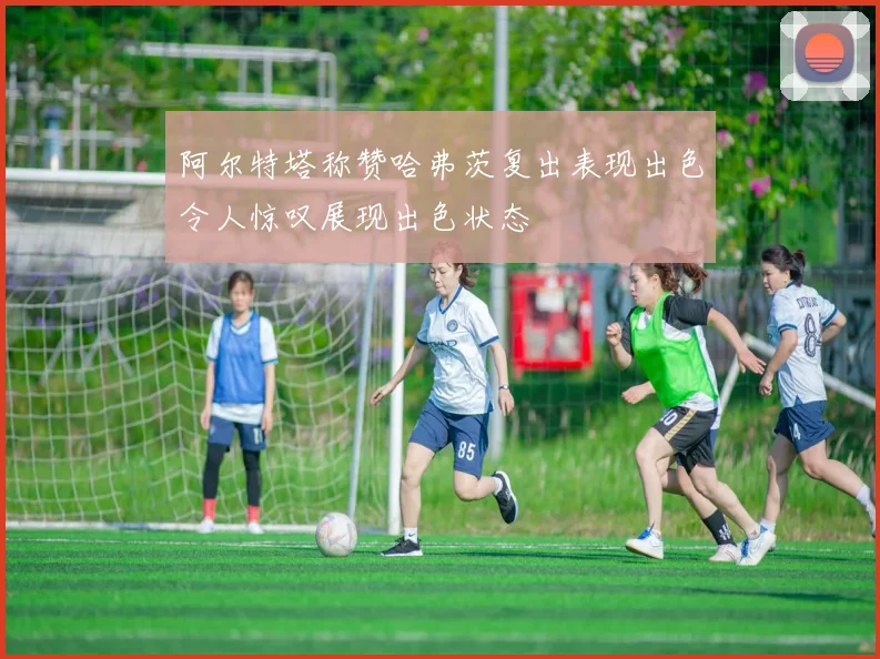 阿尔特塔称赞哈弗茨复出表现出色令人惊叹展现出色状态