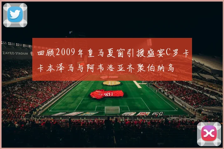 回顾2009年皇马夏窗引援盛宴C罗卡卡本泽马与阿韦洛亚齐聚伯纳乌