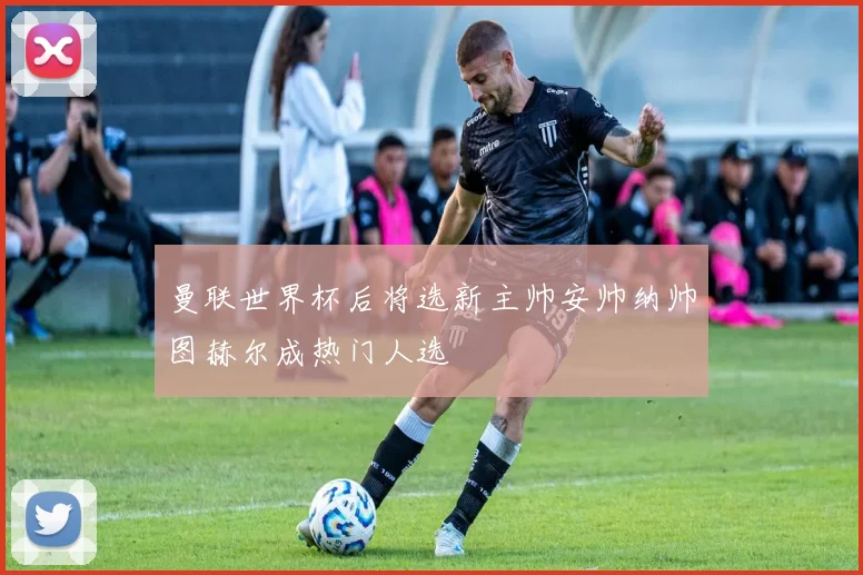 曼联世界杯后将选新主帅安帅纳帅图赫尔成热门人选