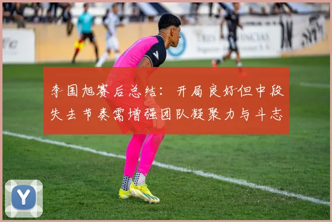 李国旭赛后总结：开局良好但中段失去节奏需增强团队凝聚力与斗志
