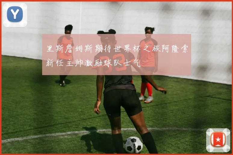 里斯詹姆斯期待世界杯之旅阿隆索新任主帅激励球队士气