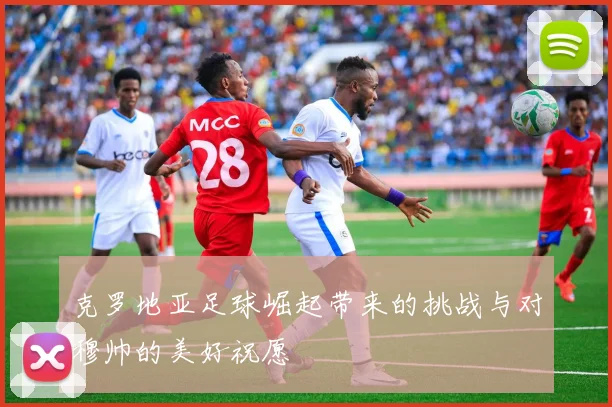 克罗地亚足球崛起带来的挑战与对穆帅的美好祝愿