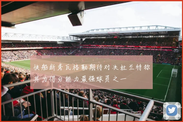 快船新秀瓦格勒期待对决杜兰特称其为得分能力最强球员之一