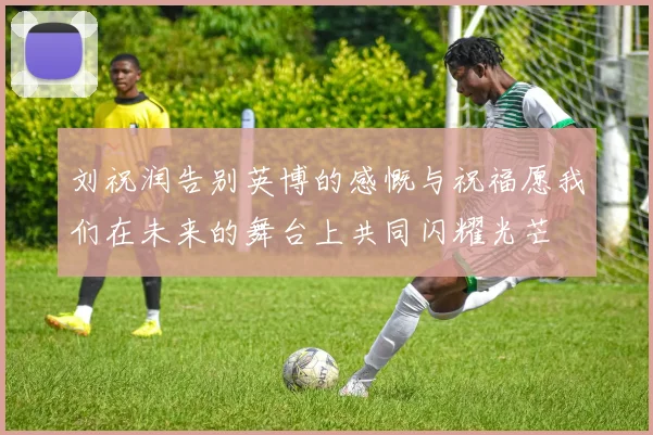 刘祝润告别英博的感慨与祝福愿我们在未来的舞台上共同闪耀光芒
