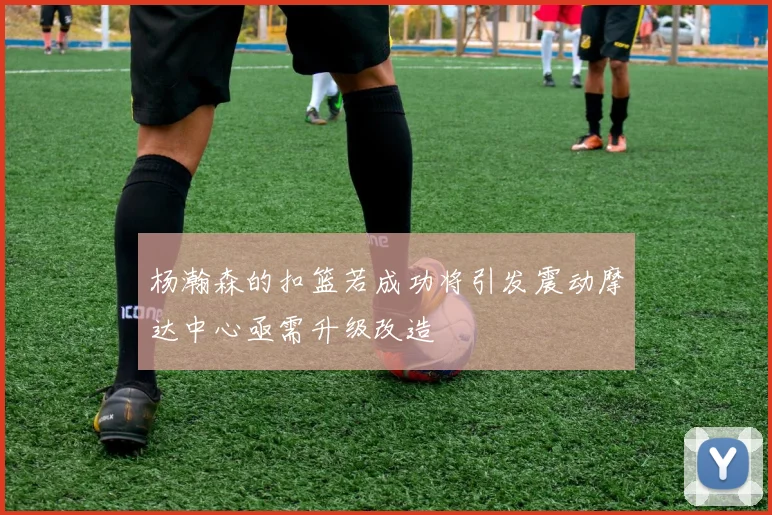 杨瀚森的扣篮若成功将引发震动摩达中心亟需升级改造